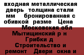 входная металлическая дверь  толщина стали 5мм .. бронированная с обивкой  разме › Цена ­ 5 000 - Московская обл., Мытищинский р-н, Грибки д. Строительство и ремонт » Двери, окна и перегородки   